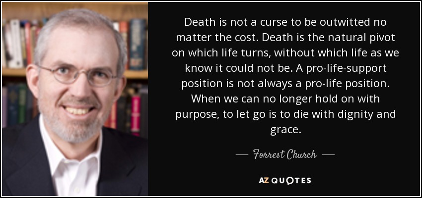 Death is not a curse to be outwitted no matter the cost. Death is the natural pivot on which life turns, without which life as we know it could not be. A pro-life-support position is not always a pro-life position. When we can no longer hold on with purpose, to let go is to die with dignity and grace. - Forrest Church