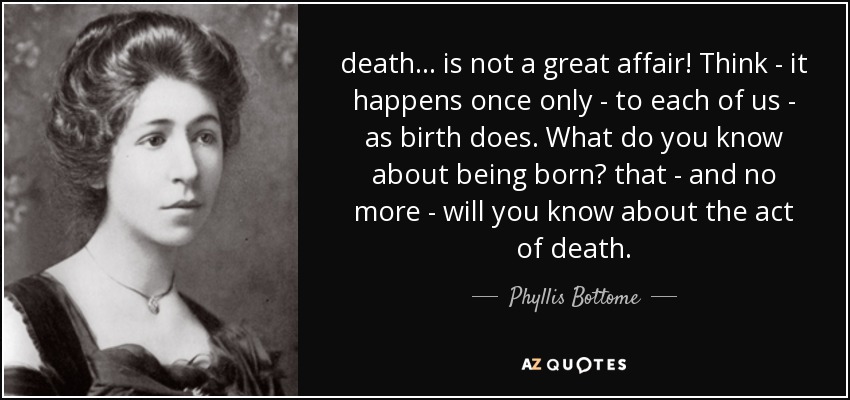 death ... is not a great affair! Think - it happens once only - to each of us - as birth does. What do you know about being born? that - and no more - will you know about the act of death. - Phyllis Bottome