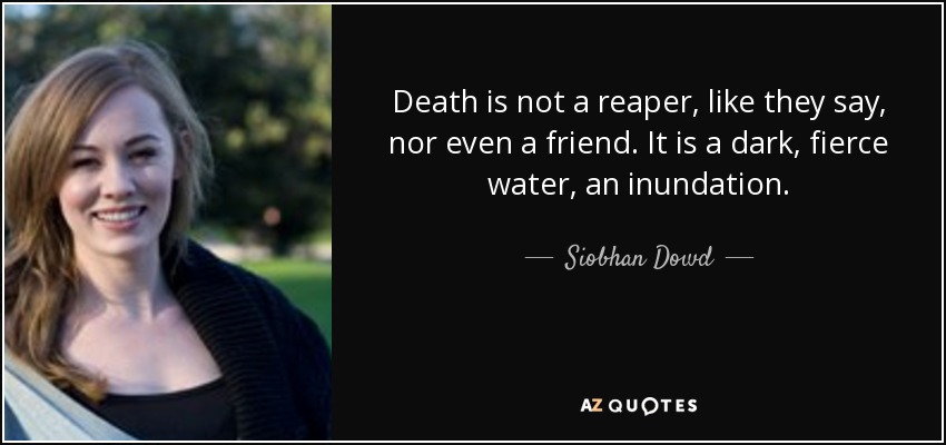 Death is not a reaper, like they say, nor even a friend. It is a dark, fierce water, an inundation. - Siobhan Dowd