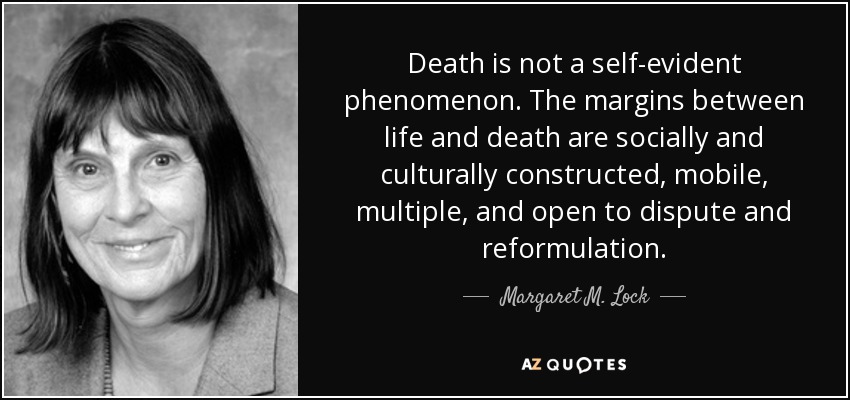 Death is not a self-evident phenomenon. The margins between life and death are socially and culturally constructed, mobile, multiple, and open to dispute and reformulation. - Margaret M. Lock
