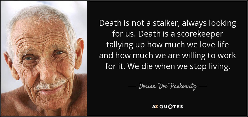 Death is not a stalker, always looking for us. Death is a scorekeeper tallying up how much we love life and how much we are willing to work for it. We die when we stop living. - Dorian 
