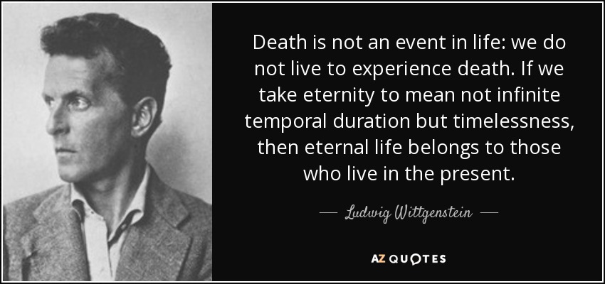 Death is not an event in life: we do not live to experience death. If we take eternity to mean not infinite temporal duration but timelessness, then eternal life belongs to those who live in the present. - Ludwig Wittgenstein