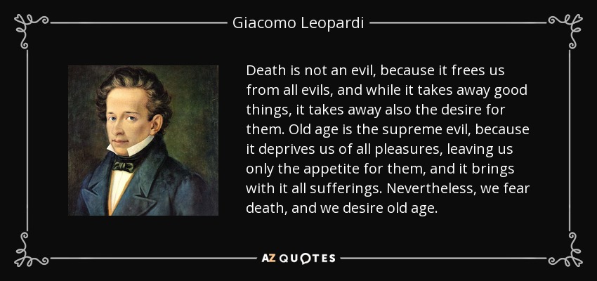 Death is not an evil, because it frees us from all evils, and while it takes away good things, it takes away also the desire for them. Old age is the supreme evil, because it deprives us of all pleasures, leaving us only the appetite for them, and it brings with it all sufferings. Nevertheless, we fear death, and we desire old age. - Giacomo Leopardi