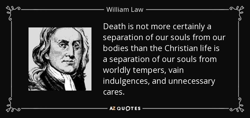 Death is not more certainly a separation of our souls from our bodies than the Christian life is a separation of our souls from worldly tempers, vain indulgences, and unnecessary cares. - William Law