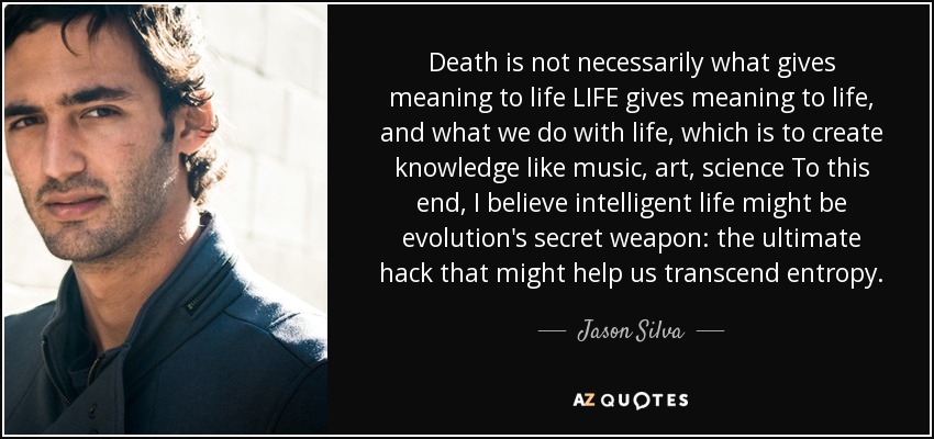 Death is not necessarily what gives meaning to life LIFE gives meaning to life, and what we do with life, which is to create knowledge like music, art, science To this end, I believe intelligent life might be evolution's secret weapon: the ultimate hack that might help us transcend entropy. - Jason Silva