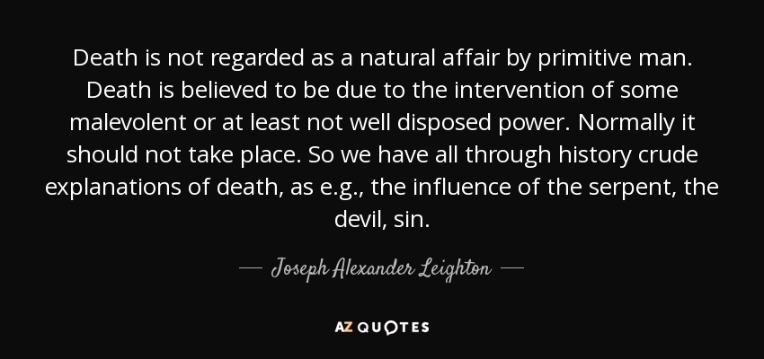 Death is not regarded as a natural affair by primitive man. Death is believed to be due to the intervention of some malevolent or at least not well disposed power. Normally it should not take place. So we have all through history crude explanations of death, as e.g., the influence of the serpent, the devil, sin. - Joseph Alexander Leighton