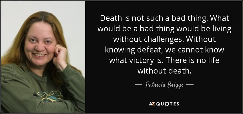 Death is not such a bad thing. What would be a bad thing would be living without challenges. Without knowing defeat, we cannot know what victory is. There is no life without death. - Patricia Briggs