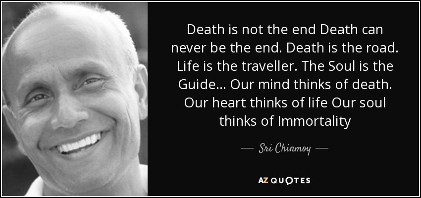 Death is not the end Death can never be the end. Death is the road. Life is the traveller. The Soul is the Guide ... Our mind thinks of death. Our heart thinks of life Our soul thinks of Immortality - Sri Chinmoy