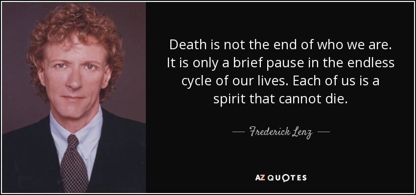 Death is not the end of who we are. It is only a brief pause in the endless cycle of our lives. Each of us is a spirit that cannot die. - Frederick Lenz