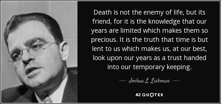 Death is not the enemy of life, but its friend, for it is the knowledge that our years are limited which makes them so precious. It is the truth that time is but lent to us which makes us, at our best, look upon our years as a trust handed into our temporary keeping. - Joshua L. Liebman