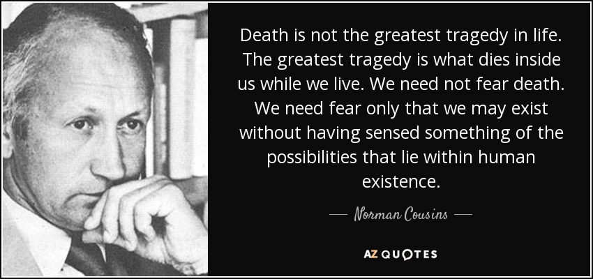 Death is not the greatest tragedy in life. The greatest tragedy is what dies inside us while we live. We need not fear death. We need fear only that we may exist without having sensed something of the possibilities that lie within human existence. - Norman Cousins