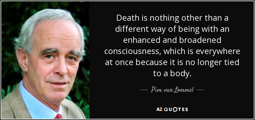 Death is nothing other than a different way of being with an enhanced and broadened consciousness, which is everywhere at once because it is no longer tied to a body. - Pim van Lommel