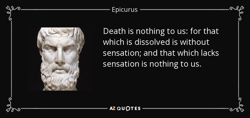 Death is nothing to us: for that which is dissolved is without sensation; and that which lacks sensation is nothing to us. - Epicurus
