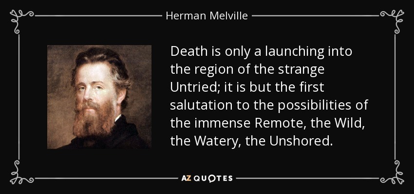 Death is only a launching into the region of the strange Untried; it is but the first salutation to the possibilities of the immense Remote, the Wild, the Watery, the Unshored. - Herman Melville