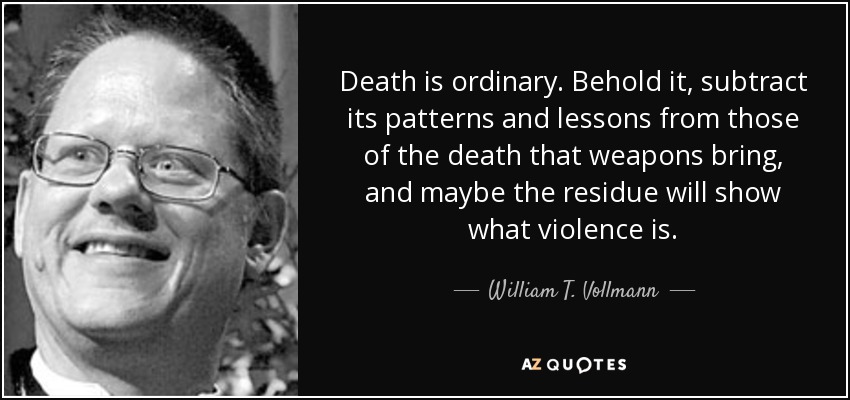 Death is ordinary. Behold it, subtract its patterns and lessons from those of the death that weapons bring, and maybe the residue will show what violence is. - William T. Vollmann