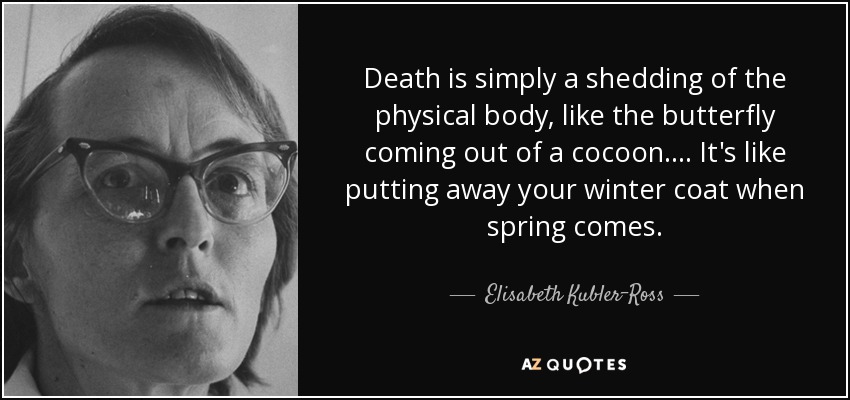 Death is simply a shedding of the physical body, like the butterfly coming out of a cocoon. . . . It's like putting away your winter coat when spring comes. - Elisabeth Kubler-Ross