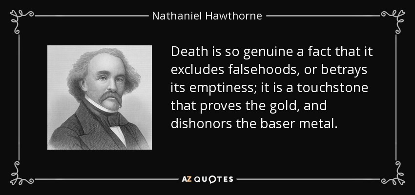 Death is so genuine a fact that it excludes falsehoods, or betrays its emptiness; it is a touchstone that proves the gold, and dishonors the baser metal. - Nathaniel Hawthorne