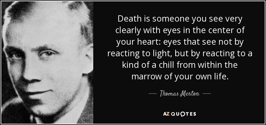 Death is someone you see very clearly with eyes in the center of your heart: eyes that see not by reacting to light, but by reacting to a kind of a chill from within the marrow of your own life. - Thomas Merton