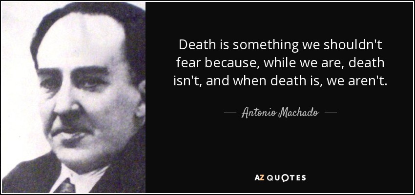 Death is something we shouldn't fear because, while we are, death isn't, and when death is, we aren't. - Antonio Machado