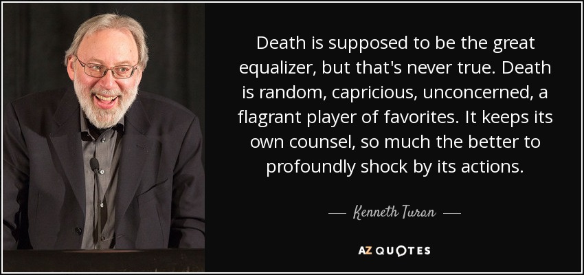 Death is supposed to be the great equalizer, but that's never true. Death is random, capricious, unconcerned, a flagrant player of favorites. It keeps its own counsel, so much the better to profoundly shock by its actions. - Kenneth Turan