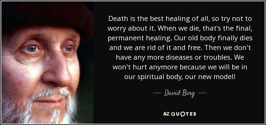 Death is the best healing of all, so try not to worry about it. When we die, that's the final, permanent healing. Our old body finally dies and we are rid of it and free. Then we don't have any more diseases or troubles. We won't hurt anymore because we will be in our spiritual body, our new model! - David Berg