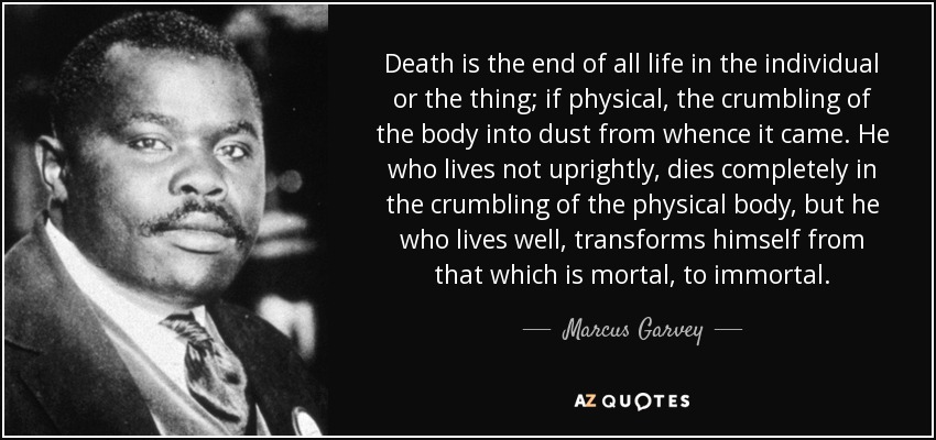 Death is the end of all life in the individual or the thing; if physical, the crumbling of the body into dust from whence it came. He who lives not uprightly, dies completely in the crumbling of the physical body, but he who lives well, transforms himself from that which is mortal, to immortal. - Marcus Garvey