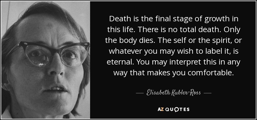 Death is the final stage of growth in this life. There is no total death. Only the body dies. The self or the spirit, or whatever you may wish to label it, is eternal. You may interpret this in any way that makes you comfortable. - Elisabeth Kubler-Ross