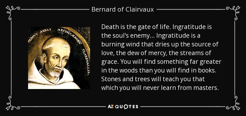 Death is the gate of life. Ingratitude is the soul's enemy... Ingratitude is a burning wind that dries up the source of love, the dew of mercy, the streams of grace. You will find something far greater in the woods than you will find in books. Stones and trees will teach you that which you will never learn from masters. - Bernard of Clairvaux