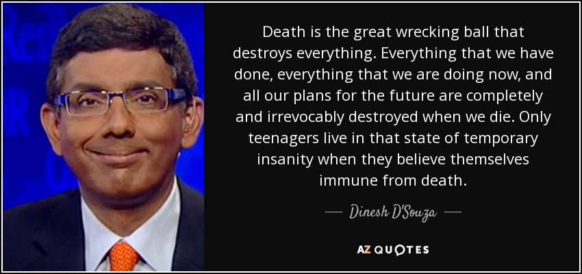 Death is the great wrecking ball that destroys everything. Everything that we have done, everything that we are doing now, and all our plans for the future are completely and irrevocably destroyed when we die. Only teenagers live in that state of temporary insanity when they believe themselves immune from death. - Dinesh D'Souza