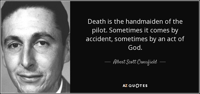 Death is the handmaiden of the pilot. Sometimes it comes by accident, sometimes by an act of God. - Albert Scott Crossfield