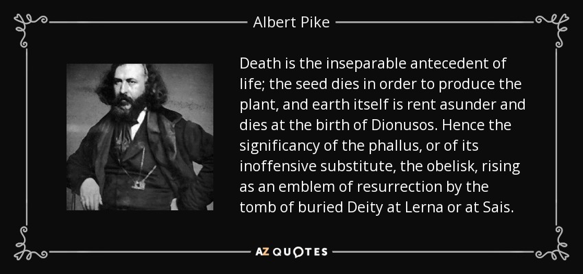 Death is the inseparable antecedent of life; the seed dies in order to produce the plant, and earth itself is rent asunder and dies at the birth of Dionusos. Hence the significancy of the phallus, or of its inoffensive substitute, the obelisk, rising as an emblem of resurrection by the tomb of buried Deity at Lerna or at Sais. - Albert Pike