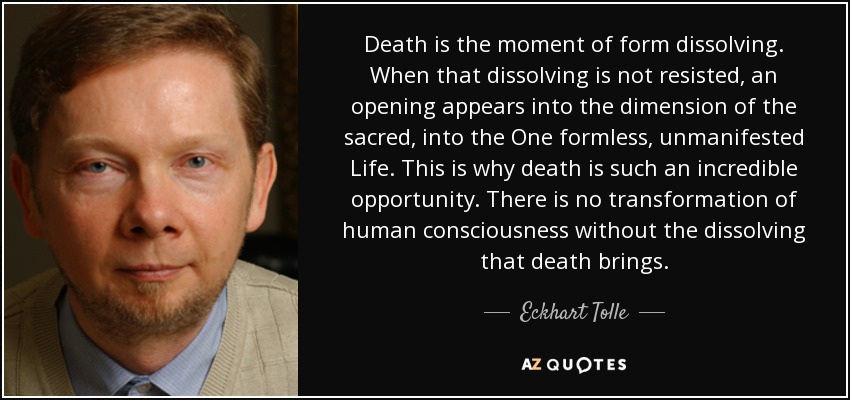 Death is the moment of form dissolving. When that dissolving is not resisted, an opening appears into the dimension of the sacred, into the One formless, unmanifested Life. This is why death is such an incredible opportunity. There is no transformation of human consciousness without the dissolving that death brings. - Eckhart Tolle