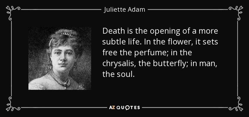 Death is the opening of a more subtle life. In the flower, it sets free the perfume; in the chrysalis, the butterfly; in man, the soul. - Juliette Adam