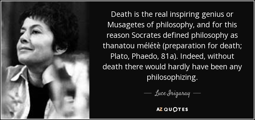 Death is the real inspiring genius or Musagetes of philosophy, and for this reason Socrates defined philosophy as thanatou mélétè (preparation for death; Plato, Phaedo, 81a). Indeed, without death there would hardly have been any philosophizing. - Luce Irigaray