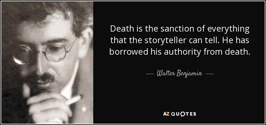 Death is the sanction of everything that the storyteller can tell. He has borrowed his authority from death. - Walter Benjamin