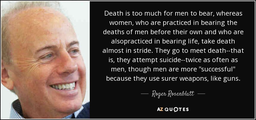 Death is too much for men to bear, whereas women, who are practiced in bearing the deaths of men before their own and who are alsopracticed in bearing life, take death almost in stride. They go to meet death--that is, they attempt suicide--twice as often as men, though men are more 