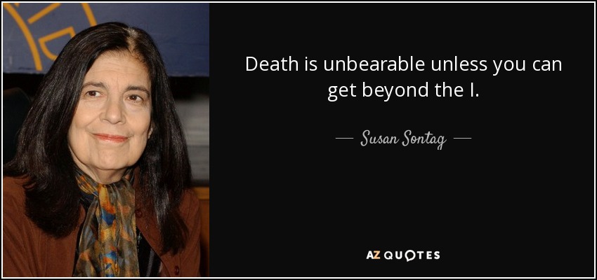 Death is unbearable unless you can get beyond the I. - Susan Sontag