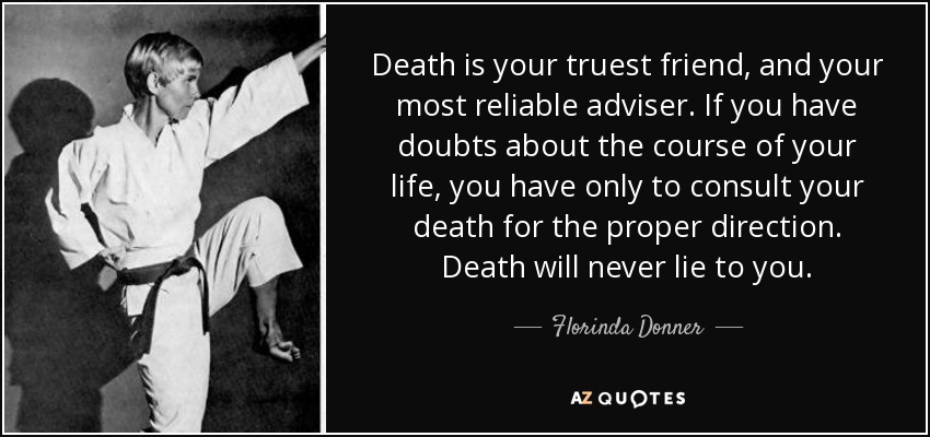 Death is your truest friend, and your most reliable adviser. If you have doubts about the course of your life, you have only to consult your death for the proper direction. Death will never lie to you. - Florinda Donner