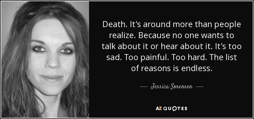 Death. It's around more than people realize. Because no one wants to talk about it or hear about it. It's too sad. Too painful. Too hard. The list of reasons is endless. - Jessica Sorensen