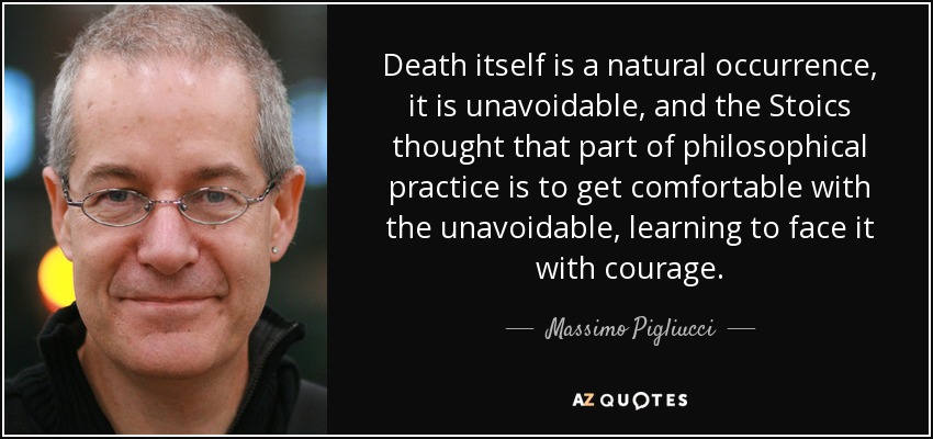 Death itself is a natural occurrence, it is unavoidable, and the Stoics thought that part of philosophical practice is to get comfortable with the unavoidable, learning to face it with courage. - Massimo Pigliucci