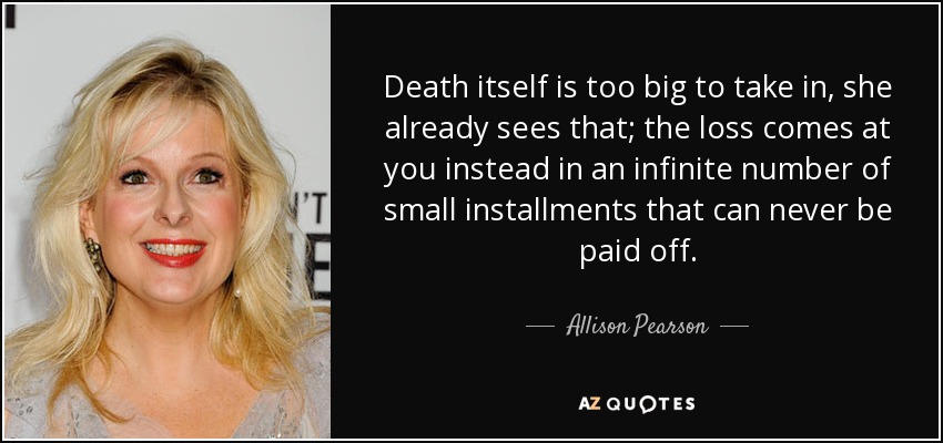 Death itself is too big to take in, she already sees that; the loss comes at you instead in an infinite number of small installments that can never be paid off. - Allison Pearson