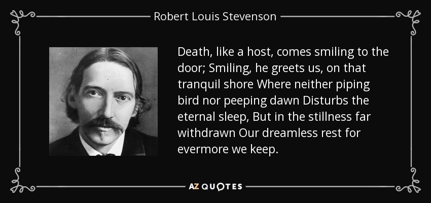 Death, like a host, comes smiling to the door; Smiling, he greets us, on that tranquil shore Where neither piping bird nor peeping dawn Disturbs the eternal sleep, But in the stillness far withdrawn Our dreamless rest for evermore we keep. - Robert Louis Stevenson