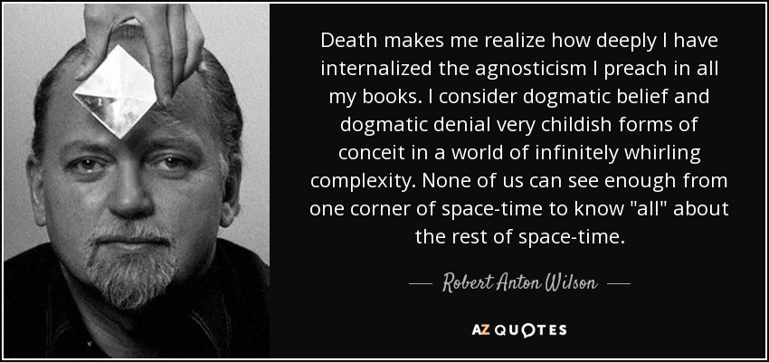 Death makes me realize how deeply I have internalized the agnosticism I preach in all my books. I consider dogmatic belief and dogmatic denial very childish forms of conceit in a world of infinitely whirling complexity. None of us can see enough from one corner of space-time to know 