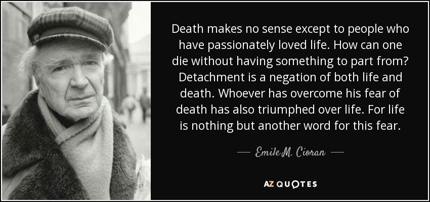 Death makes no sense except to people who have passionately loved life. How can one die without having something to part from? Detachment is a negation of both life and death. Whoever has overcome his fear of death has also triumphed over life. For life is nothing but another word for this fear. - Emile M. Cioran