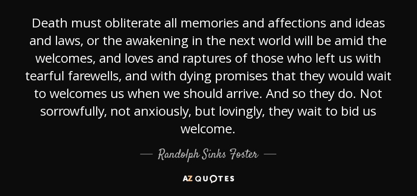 Death must obliterate all memories and affections and ideas and laws, or the awakening in the next world will be amid the welcomes, and loves and raptures of those who left us with tearful farewells, and with dying promises that they would wait to welcomes us when we should arrive. And so they do. Not sorrowfully, not anxiously, but lovingly, they wait to bid us welcome. - Randolph Sinks Foster