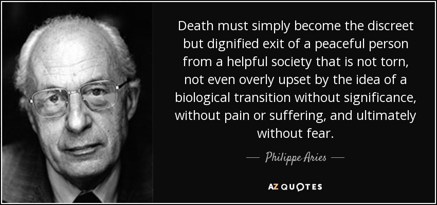 Death must simply become the discreet but dignified exit of a peaceful person from a helpful society that is not torn, not even overly upset by the idea of a biological transition without significance, without pain or suffering, and ultimately without fear. - Philippe Aries