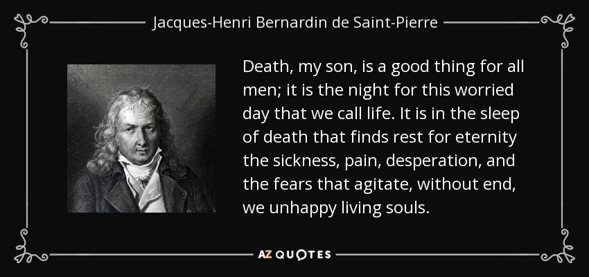 Death, my son, is a good thing for all men; it is the night for this worried day that we call life. It is in the sleep of death that finds rest for eternity the sickness, pain, desperation, and the fears that agitate, without end, we unhappy living souls. - Jacques-Henri Bernardin de Saint-Pierre