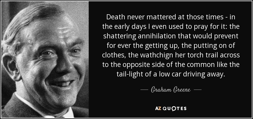 Death never mattered at those times - in the early days I even used to pray for it: the shattering annihilation that would prevent for ever the getting up, the putting on of clothes, the wathchign her torch trail across to the opposite side of the common like the tail-light of a low car driving away. - Graham Greene