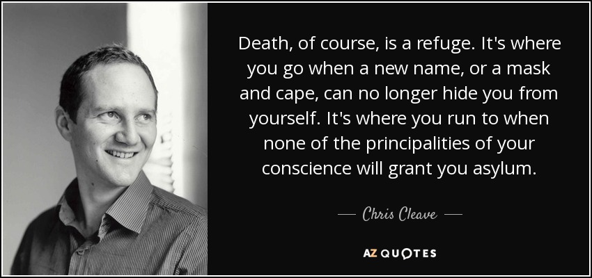 Death, of course, is a refuge. It's where you go when a new name, or a mask and cape, can no longer hide you from yourself. It's where you run to when none of the principalities of your conscience will grant you asylum. - Chris Cleave