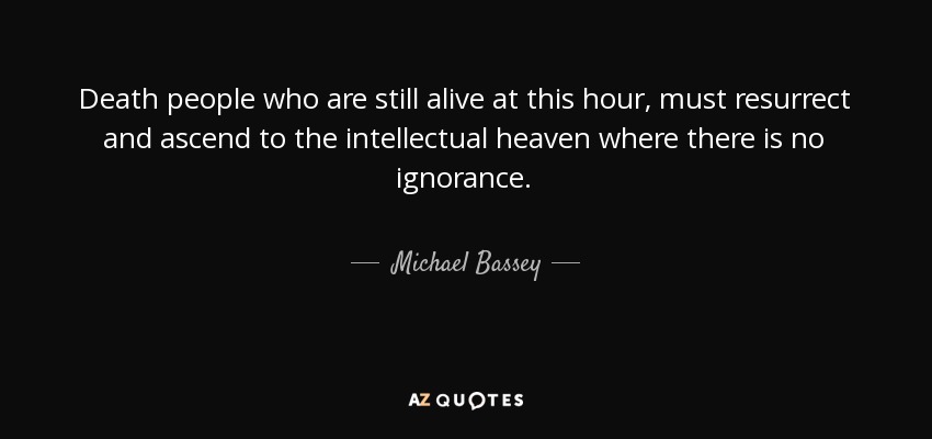 Death people who are still alive at this hour, must resurrect and ascend to the intellectual heaven where there is no ignorance. - Michael Bassey